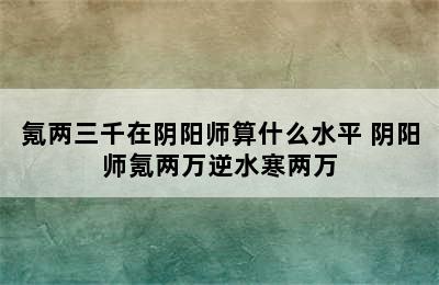 氪两三千在阴阳师算什么水平 阴阳师氪两万逆水寒两万